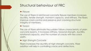 Structural behaviour of FRC 
 Flexure 
The use of fibers in reinforced concrete flexure members increases 
ductility, tensile strength, moment capacity, and stiffness. The fibers 
improve crack control and preserve post cracking structural 
integrity of members. 
 Torsion 
The use of fibers eliminate the sudden failure characteristic of plain 
concrete beams. It increases stiffness, torsional strength, ductility, 
rotational capacity, and the number of cracks with less crack 
width. 
 High Strength Concrete 
Fibers increases the ductility of high strength concrete. Fiber 
addition will help in controlling cracks and deflections. 
 