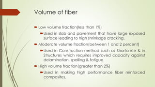 Volume of fiber 
 Low volume fraction(less than 1%) 
Used in slab and pavement that have large exposed 
surface leading to high shrinkage cracking. 
 Moderate volume fraction(between 1 and 2 percent) 
Used in Construction method such as Shortcrete & in 
Structures which requires improved capacity against 
delamination, spalling & fatigue. 
 High volume fraction(greater than 2%) 
Used in making high performance fiber reinforced 
composites. 
 
