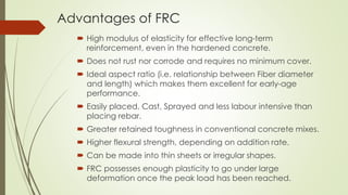 Advantages of FRC 
 High modulus of elasticity for effective long-term 
reinforcement, even in the hardened concrete. 
 Does not rust nor corrode and requires no minimum cover. 
 Ideal aspect ratio (i.e. relationship between Fiber diameter 
and length) which makes them excellent for early-age 
performance. 
 Easily placed, Cast, Sprayed and less labour intensive than 
placing rebar. 
 Greater retained toughness in conventional concrete mixes. 
 Higher flexural strength, depending on addition rate. 
 Can be made into thin sheets or irregular shapes. 
 FRC possesses enough plasticity to go under large 
deformation once the peak load has been reached. 
 