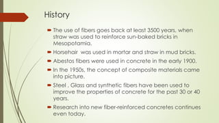 History 
 The use of fibers goes back at least 3500 years, when 
straw was used to reinforce sun-baked bricks in 
Mesopotamia. 
 Horsehair was used in mortar and straw in mud bricks. 
 Abestos fibers were used in concrete in the early 1900. 
 In the 1950s, the concept of composite materials came 
into picture. 
 Steel , Glass and synthetic fibers have been used to 
improve the properties of concrete for the past 30 or 40 
years. 
 Research into new fiber-reinforced concretes continues 
even today. 
 