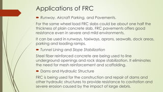 Applications of FRC 
 Runway, Aircraft Parking, and Pavements. 
For the same wheel load FRC slabs could be about one half the 
thickness of plain concrete slab. FRC pavements offers good 
resistance even in severe and mild environments. 
It can be used in runways, taxiways, aprons, seawalls, dock areas, 
parking and loading ramps. 
 Tunnel Lining and Slope Stabilization 
Steel fiber reinforced concrete are being used to line 
underground openings and rock slope stabilization. It eliminates 
the need for mesh reinforcement and scaffolding. 
 Dams and Hydraulic Structure 
FRC is being used for the construction and repair of dams and 
other hydraulic structures to provide resistance to cavitation and 
severe erosion caused by the impact of large debris. 
 