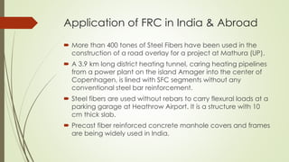Application of FRC in India & Abroad 
 More than 400 tones of Steel Fibers have been used in the 
construction of a road overlay for a project at Mathura (UP). 
 A 3.9 km long district heating tunnel, caring heating pipelines 
from a power plant on the island Amager into the center of 
Copenhagen, is lined with SFC segments without any 
conventional steel bar reinforcement. 
 Steel fibers are used without rebars to carry flexural loads at a 
parking garage at Heathrow Airport. It is a structure with 10 
cm thick slab. 
 Precast fiber reinforced concrete manhole covers and frames 
are being widely used in India. 
 