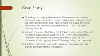 Case Study 
 Providing and laying 40 mm steel fibre reinforced cement 
concrete in pavement (in panels having area not more than 
1.5 sqm) consisting of steel fibre @ 40kg per cubic meter of 
concrete and cement concrete mix of 1:1.95:1.95 over 
existing surface. 
 Since in the executed item, the thickness was to be restricted, 
the stone aggregates used were of 10 mm size and below 
however, in case of the concrete of more than 75 mm 
thickness, stone aggregates of 20 mm grading can be used. 
 The fibre reinforced concrete has been provided in small 
panels considering the workability. 
 