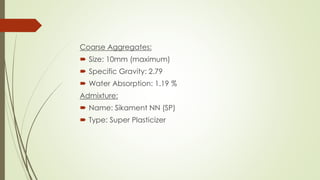 Coarse Aggregates: 
 Size: 10mm (maximum) 
 Specific Gravity: 2.79 
 Water Absorption: 1.19 % 
Admixture: 
 Name: Sikament NN (SP) 
 Type: Super Plasticizer 
 