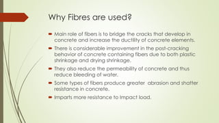 Why Fibres are used? 
 Main role of fibers is to bridge the cracks that develop in 
concrete and increase the ductility of concrete elements. 
 There is considerable improvement in the post-cracking 
behavior of concrete containing fibers due to both plastic 
shrinkage and drying shrinkage. 
 They also reduce the permeability of concrete and thus 
reduce bleeding of water. 
 Some types of fibers produce greater abrasion and shatter 
resistance in concrete. 
 Imparts more resistance to Impact load. 
 