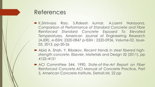 References 
 K.Srinivasa Rao, S.Rakesh kumar, A.Laxmi Narayana, 
Comparison of Performance of Standard Concrete and Fibre 
Reinforced Standard Concrete Exposed To Elevated 
Temperatures, American Journal of Engineering Research 
(AJER), e-ISSN: 2320-0847 p-ISSN : 2320-0936, Volume-02, Issue- 
03, 2013, pp-20-26 
 Abid A. Shah, Y. Ribakov, Recent trends in steel fibered high-strength 
concrete, Elsevier, Materials and Design 32 (2011), pp 
4122–4151 
 ACI Committee 544. 1990. State-of-the-Art Report on Fiber 
Reinforced Concrete.ACI Manual of Concrete Practice, Part 
5, American Concrete Institute, Detroit,MI, 22 pp 
 