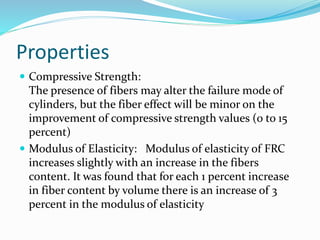Properties
 Compressive Strength:
The presence of fibers may alter the failure mode of
cylinders, but the fiber effect will be minor on the
improvement of compressive strength values (0 to 15
percent)
 Modulus of Elasticity: Modulus of elasticity of FRC
increases slightly with an increase in the fibers
content. It was found that for each 1 percent increase
in fiber content by volume there is an increase of 3
percent in the modulus of elasticity
 