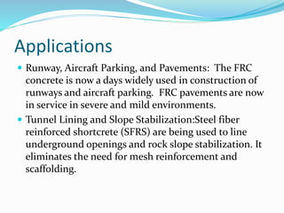 Applications
 Runway, Aircraft Parking, and Pavements: The FRC
concrete is now a days widely used in construction of
runways and aircraft parking. FRC pavements are now
in service in severe and mild environments.
 Tunnel Lining and Slope Stabilization:Steel fiber
reinforced shortcrete (SFRS) are being used to line
underground openings and rock slope stabilization. It
eliminates the need for mesh reinforcement and
scaffolding.
 