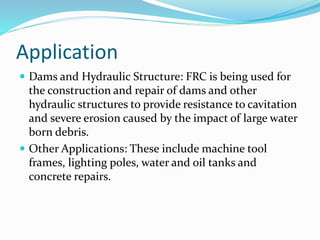 Application
 Dams and Hydraulic Structure: FRC is being used for
the construction and repair of dams and other
hydraulic structures to provide resistance to cavitation
and severe erosion caused by the impact of large water
born debris.
 Other Applications: These include machine tool
frames, lighting poles, water and oil tanks and
concrete repairs.
 