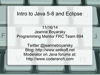 Intro to Java 5-8 and Eclipse 
11/16/14 
Jeanne Boyarsky 
Programming Mentor FRC Team 694 
Twitter @jeanneboyarsky 
Blog: http://www.selikoff.net 
Moderator on Java forums at: 
http://www.coderanch.com 
 