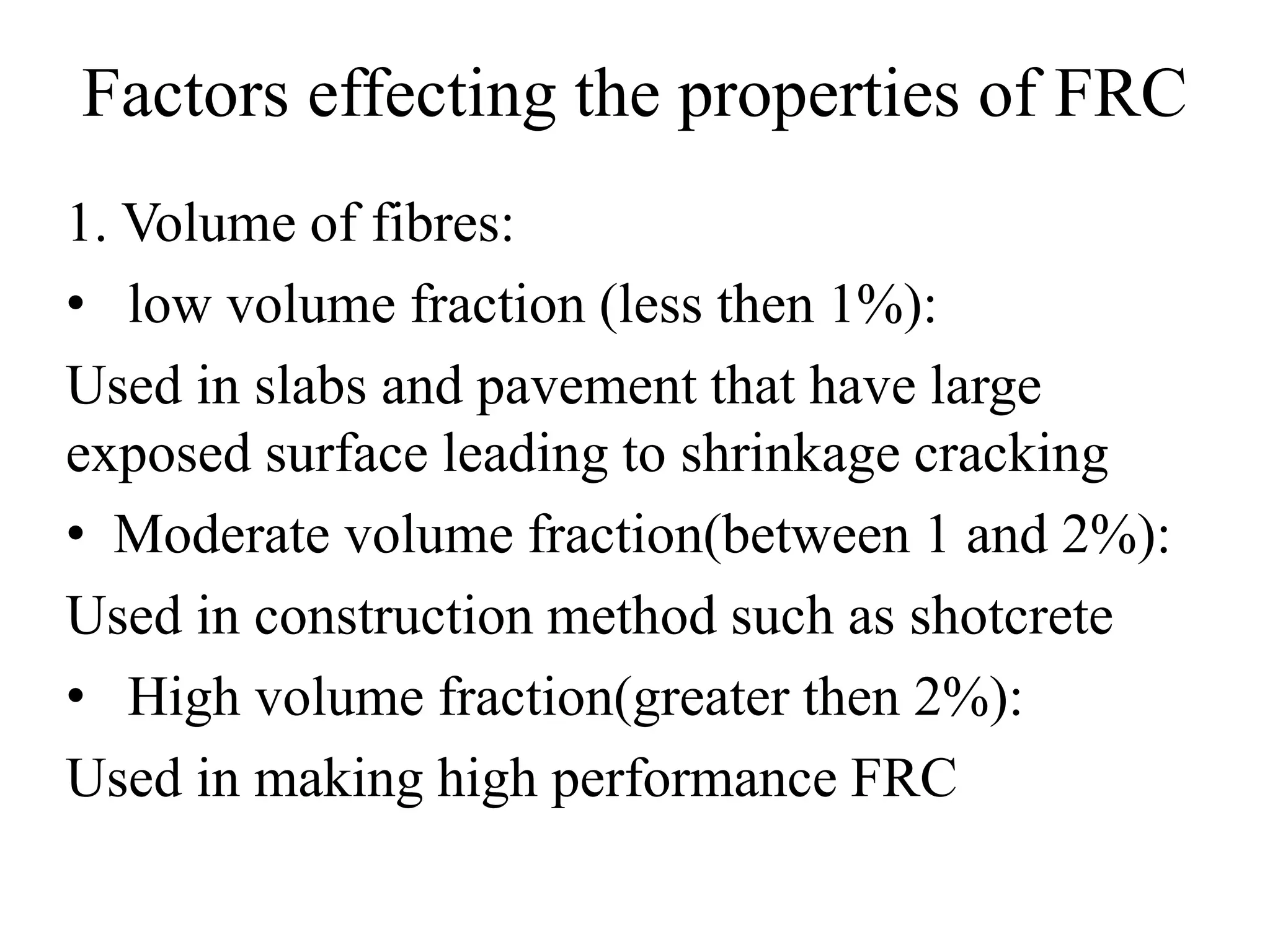 Factors effecting the properties of FRC 
1. Volume of fibres: 
• low volume fraction (less then 1%): 
Used in slabs and pavement that have large 
exposed surface leading to shrinkage cracking 
• Moderate volume fraction(between 1 and 2%): 
Used in construction method such as shotcrete 
• High volume fraction(greater then 2%): 
Used in making high performance FRC 
 