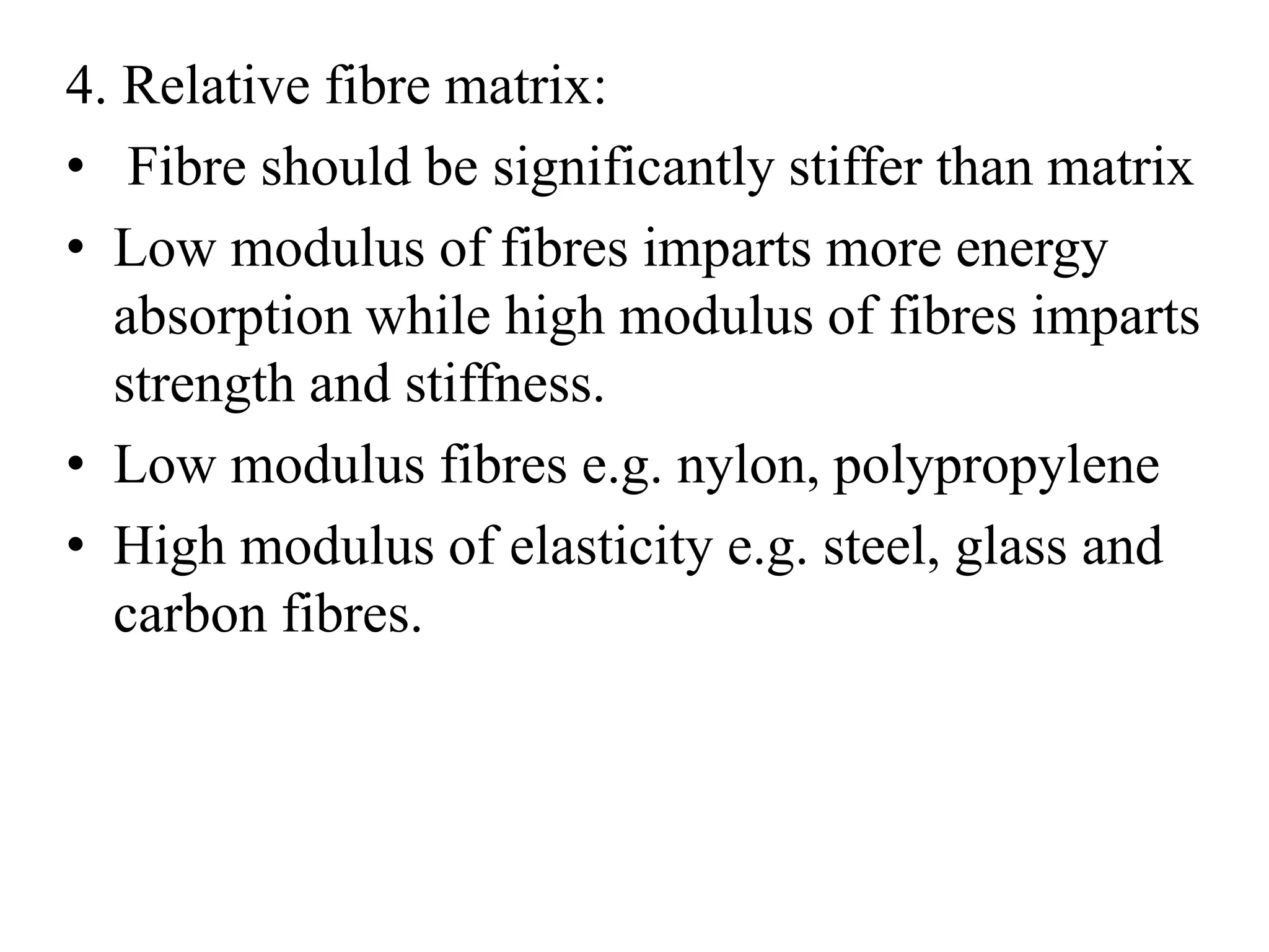 4. Relative fibre matrix: 
• Fibre should be significantly stiffer than matrix 
• Low modulus of fibres imparts more energy 
absorption while high modulus of fibres imparts 
strength and stiffness. 
• Low modulus fibres e.g. nylon, polypropylene 
• High modulus of elasticity e.g. steel, glass and 
carbon fibres. 
 