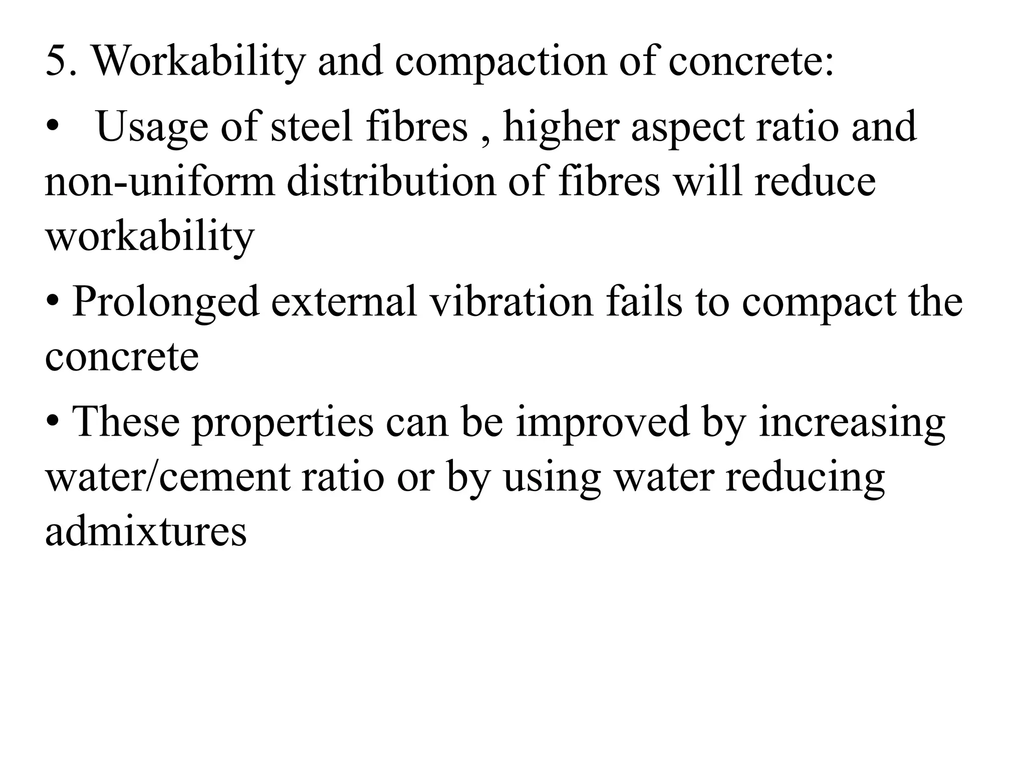 5. Workability and compaction of concrete: 
• Usage of steel fibres , higher aspect ratio and 
non-uniform distribution of fibres will reduce 
workability 
• Prolonged external vibration fails to compact the 
concrete 
• These properties can be improved by increasing 
water/cement ratio or by using water reducing 
admixtures 
 