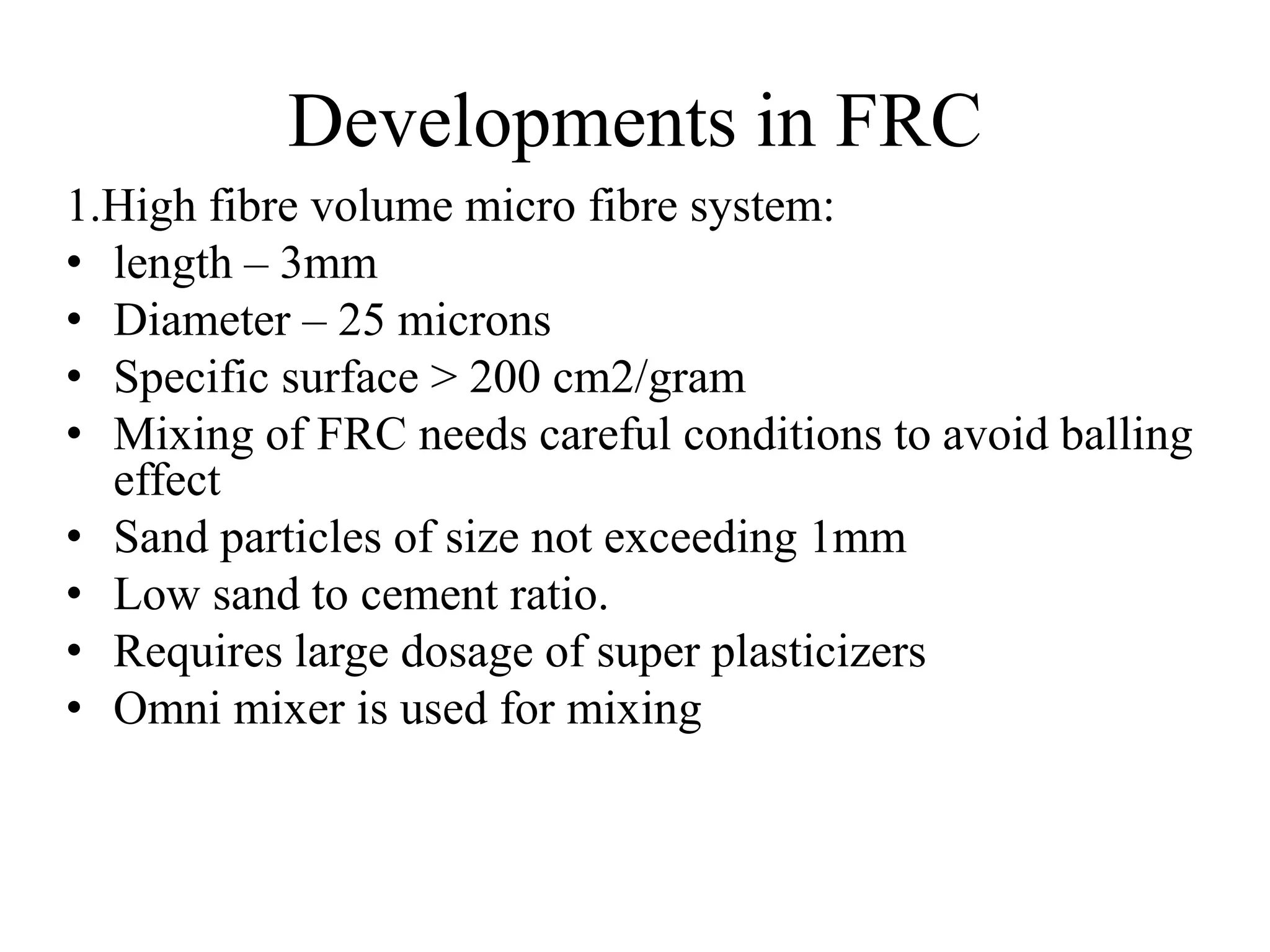 Developments in FRC 
1.High fibre volume micro fibre system: 
• length – 3mm 
• Diameter – 25 microns 
• Specific surface > 200 cm2/gram 
• Mixing of FRC needs careful conditions to avoid balling 
effect 
• Sand particles of size not exceeding 1mm 
• Low sand to cement ratio. 
• Requires large dosage of super plasticizers 
• Omni mixer is used for mixing 
 