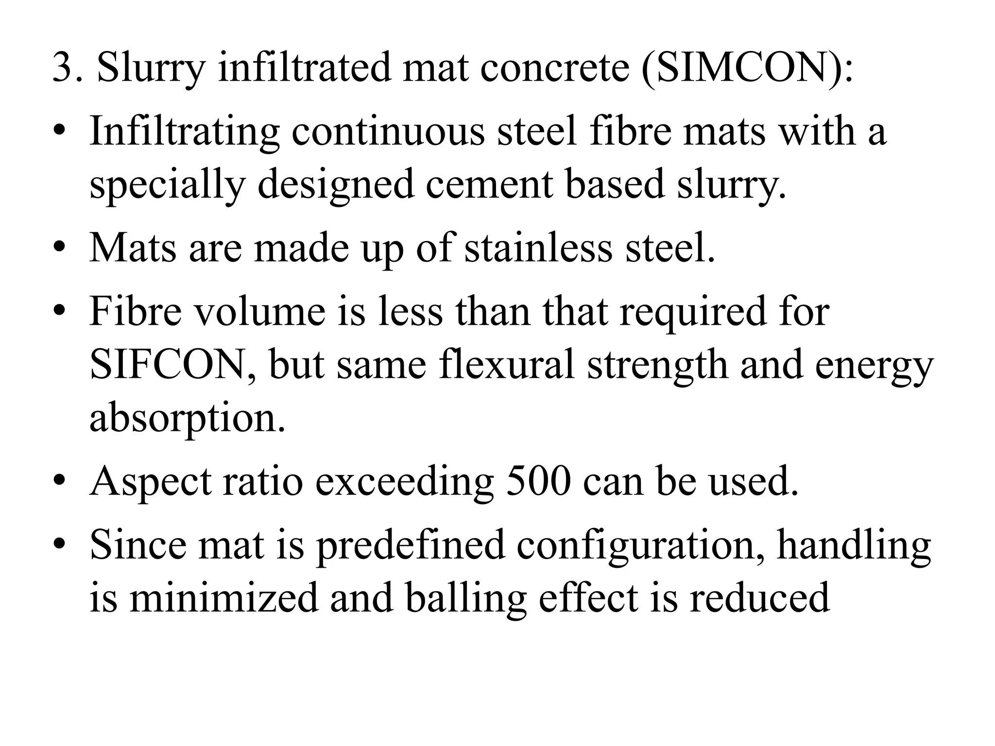 3. Slurry infiltrated mat concrete (SIMCON): 
• Infiltrating continuous steel fibre mats with a 
specially designed cement based slurry. 
• Mats are made up of stainless steel. 
• Fibre volume is less than that required for 
SIFCON, but same flexural strength and energy 
absorption. 
• Aspect ratio exceeding 500 can be used. 
• Since mat is predefined configuration, handling 
is minimized and balling effect is reduced 
 