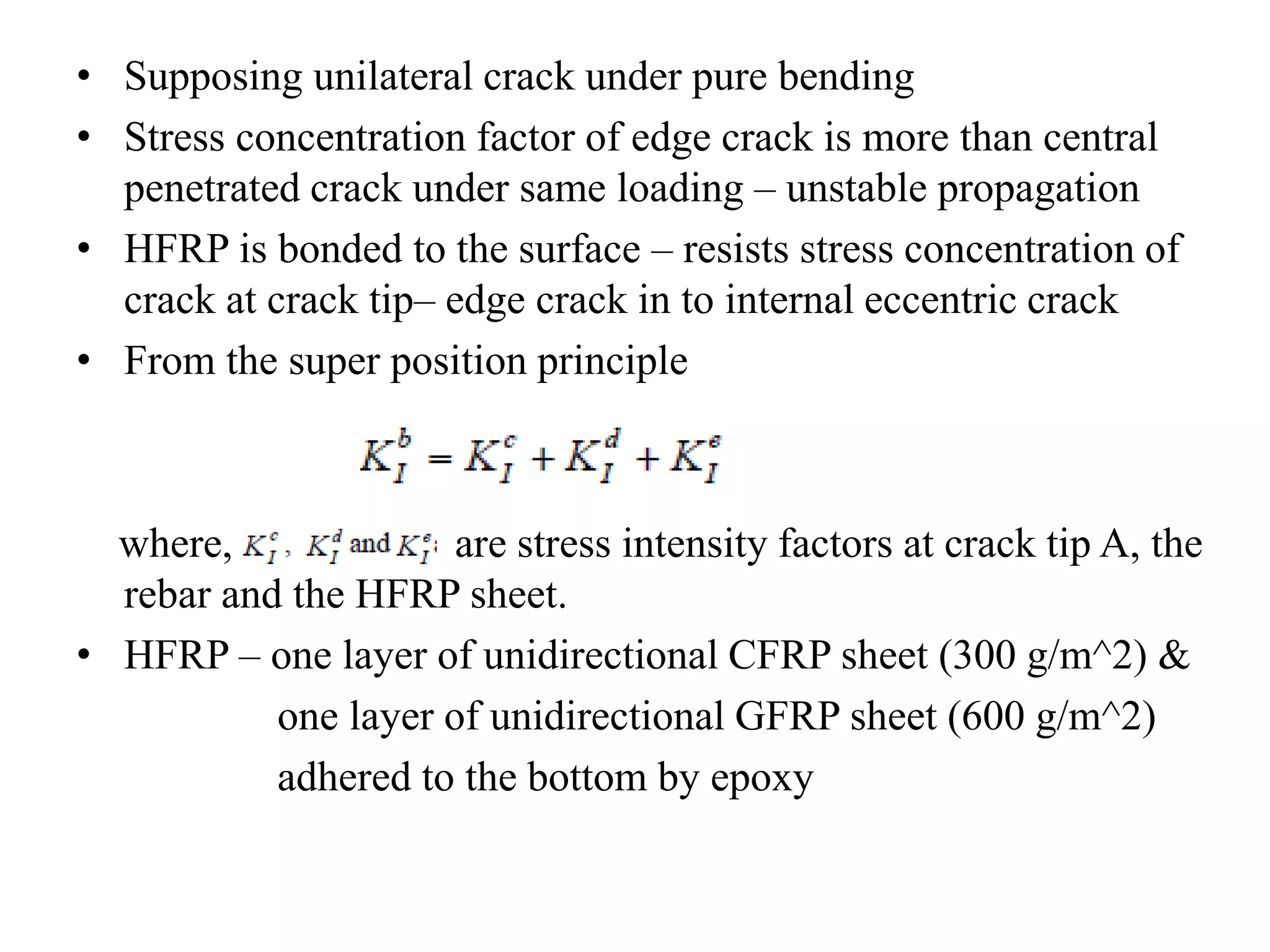 • Supposing unilateral crack under pure bending 
• Stress concentration factor of edge crack is more than central 
penetrated crack under same loading – unstable propagation 
• HFRP is bonded to the surface – resists stress concentration of 
crack at crack tip– edge crack in to internal eccentric crack 
• From the super position principle 
where, are stress intensity factors at crack tip A, the 
rebar and the HFRP sheet. 
• HFRP – one layer of unidirectional CFRP sheet (300 g/m^2) & 
one layer of unidirectional GFRP sheet (600 g/m^2) 
adhered to the bottom by epoxy 
 