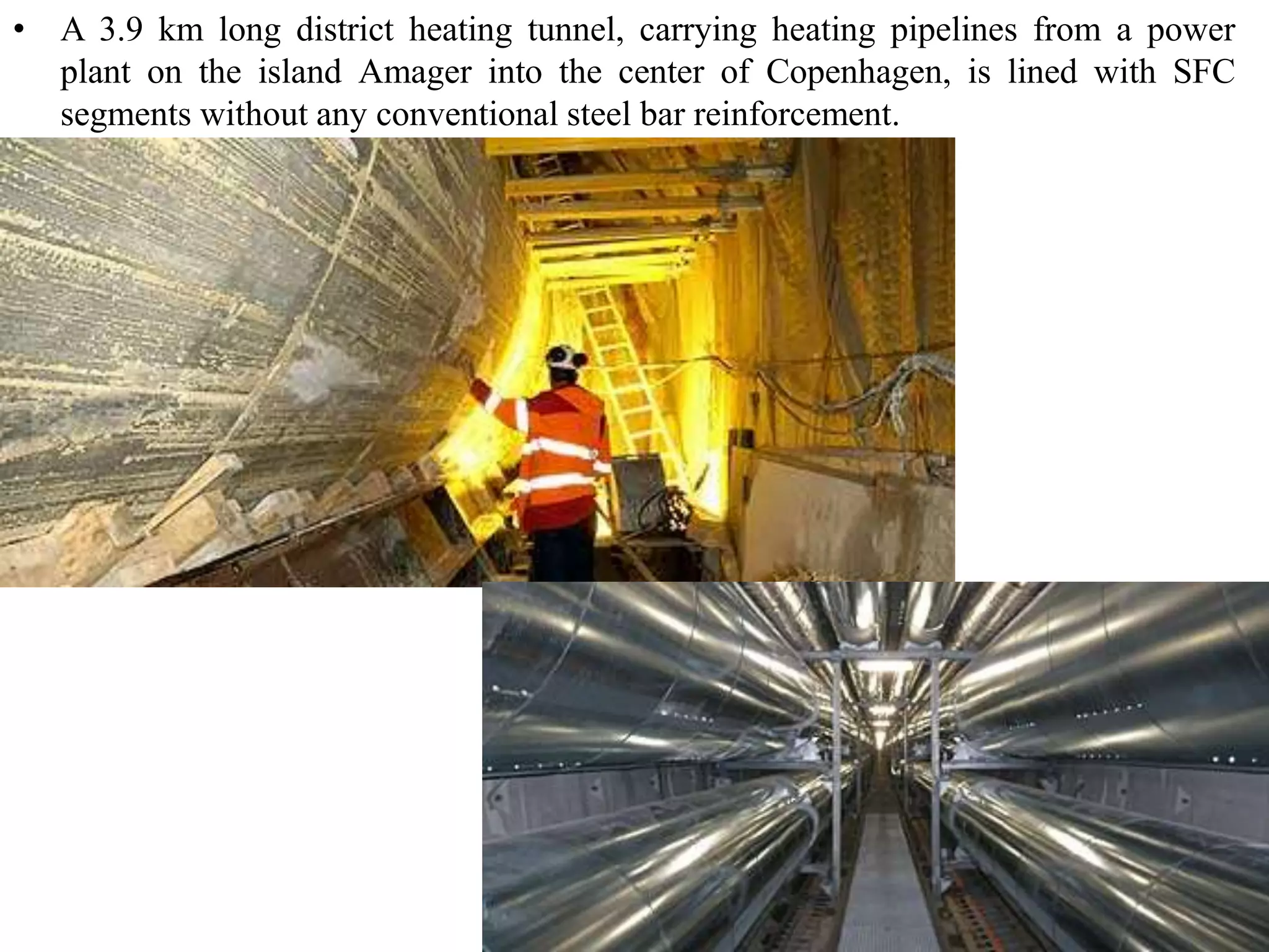 • A 3.9 km long district heating tunnel, carrying heating pipelines from a power 
plant on the island Amager into the center of Copenhagen, is lined with SFC 
segments without any conventional steel bar reinforcement. 
 