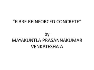 “FIBRE REINFORCED CONCRETE” 
by 
MAYAKUNTLA PRASANNAKUMAR 
VENKATESHA A 
 