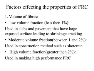 Factors effecting the properties of FRC 
1. Volume of fibres: 
• low volume fraction (less then 1%): 
Used in slabs and pavement that have large 
exposed surface leading to shrinkage cracking 
• Moderate volume fraction(between 1 and 2%): 
Used in construction method such as shotcrete 
• High volume fraction(greater then 2%): 
Used in making high performance FRC 
 