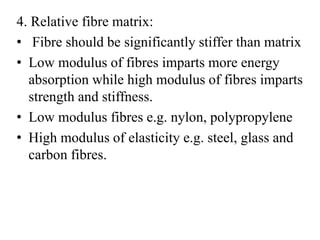 4. Relative fibre matrix: 
• Fibre should be significantly stiffer than matrix 
• Low modulus of fibres imparts more energy 
absorption while high modulus of fibres imparts 
strength and stiffness. 
• Low modulus fibres e.g. nylon, polypropylene 
• High modulus of elasticity e.g. steel, glass and 
carbon fibres. 
 