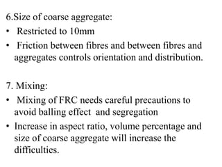 6.Size of coarse aggregate: 
• Restricted to 10mm 
• Friction between fibres and between fibres and 
aggregates controls orientation and distribution. 
7. Mixing: 
• Mixing of FRC needs careful precautions to 
avoid balling effect and segregation 
• Increase in aspect ratio, volume percentage and 
size of coarse aggregate will increase the 
difficulties. 
 