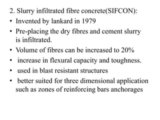 2. Slurry infiltrated fibre concrete(SIFCON): 
• Invented by lankard in 1979 
• Pre-placing the dry fibres and cement slurry 
is infiltrated. 
• Volume of fibres can be increased to 20% 
• increase in flexural capacity and toughness. 
• used in blast resistant structures 
• better suited for three dimensional application 
such as zones of reinforcing bars anchorages 
 