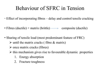 Behaviour of SFRC in Tension 
• Effect of incorporating fibres – delay and control tensile cracking 
• Fibres (ductile) + matrix (brittle) composite (ductile) 
• Sharing of tensile load (most predominant feature of FRC) 
 until the matrix cracks ( fibre & matrix) 
 once matrix cracks (fibres) 
 this mechanism gives rise to favourable dynamic properties 
1. Energy absorption 
2. Fracture toughness 
 