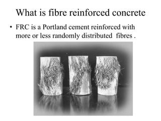 What is fibre reinforced concrete 
• FRC is a Portland cement reinforced with 
more or less randomly distributed fibres . 
 