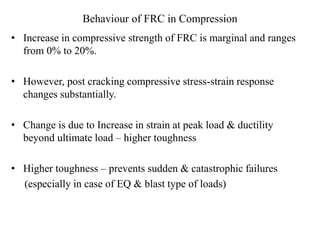 Behaviour of FRC in Compression 
• Increase in compressive strength of FRC is marginal and ranges 
from 0% to 20%. 
• However, post cracking compressive stress-strain response 
changes substantially. 
• Change is due to Increase in strain at peak load & ductility 
beyond ultimate load – higher toughness 
• Higher toughness – prevents sudden & catastrophic failures 
(especially in case of EQ & blast type of loads) 
 