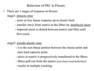 Behaviour of FRC in Flexure 
• There are 3 stages of response in flexure 
stage1: process zone 
- more or less linear response up to elastic limit. 
- transfer stress from matrix to the fibres by interfacial shear 
- imposed stress is shared between matrix and fibre until 
first crack. 
stage2: pseudo-plastic zone 
- it is the non-linear portion between the elastic point and 
max load capacity point. 
- stress in matrix is progressively transferred to the fibres. 
- fibres pull-out from the matrix (non-linear load-deflection) 
- results in multiple cracking 
 