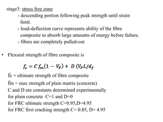stage3: stress free zone 
- descending portion following peak strength until strain 
limit. 
- load-deflection curve represents ability of the fibre 
composite to absorb large amounts of energy before failure. 
- fibres are completely pulled-out 
• Flexural strength of fibre composite is 
fc = ultimate strength of fibre composite 
fm = max strength of plain matrix (concrete) 
C and D are constants determined experimentally 
for plain concrete C=1 and D=0 
for FRC ultimate strength C=0.95,D=4.95 
for FRC first cracking strength C= 0.85, D= 4.95 
 