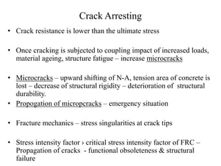 Crack Arresting 
• Crack resistance is lower than the ultimate stress 
• Once cracking is subjected to coupling impact of increased loads, 
material ageing, structure fatigue – increase microcracks 
• Microcracks – upward shifting of N-A, tension area of concrete is 
lost – decrease of structural rigidity – deterioration of structural 
durability. 
• Propogation of micropcracks – emergency situation 
• Fracture mechanics – stress singularities at crack tips 
• Stress intensity factor › critical stress intensity factor of FRC – 
Propagation of cracks - functional obsoleteness & structural 
failure 
 