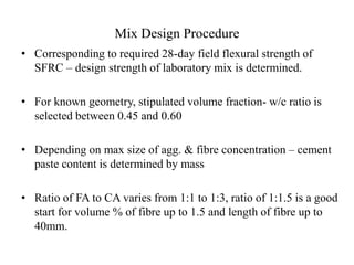 Mix Design Procedure 
• Corresponding to required 28-day field flexural strength of 
SFRC – design strength of laboratory mix is determined. 
• For known geometry, stipulated volume fraction- w/c ratio is 
selected between 0.45 and 0.60 
• Depending on max size of agg. & fibre concentration – cement 
paste content is determined by mass 
• Ratio of FA to CA varies from 1:1 to 1:3, ratio of 1:1.5 is a good 
start for volume % of fibre up to 1.5 and length of fibre up to 
40mm. 
 