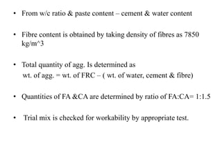 • From w/c ratio & paste content – cement & water content 
• Fibre content is obtained by taking density of fibres as 7850 
kg/m^3 
• Total quantity of agg. Is determined as 
wt. of agg. = wt. of FRC – ( wt. of water, cement & fibre) 
• Quantities of FA &CA are determined by ratio of FA:CA= 1:1.5 
• Trial mix is checked for workability by appropriate test. 
 