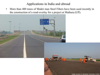 Applications in India and abroad 
• More than 400 tones of Shakti man Steel Fibers have been used recently in 
the construction of a road overlay for a project at Mathura (UP). 
 