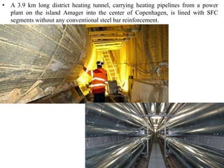 • A 3.9 km long district heating tunnel, carrying heating pipelines from a power 
plant on the island Amager into the center of Copenhagen, is lined with SFC 
segments without any conventional steel bar reinforcement. 
 