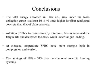 Conclusions 
• The total energy absorbed in fiber i.e., area under the load-deflection 
curve is at least 10 to 40 times higher for fiber-reinforced 
concrete than that of plain concrete. 
• Addition of fiber to conventionally reinforced beams increased the 
fatigue life and decreased the crack width under fatigue loading. 
• At elevated temperature SFRC have more strength both in 
compression and tension. 
• Cost savings of 10% - 30% over conventional concrete flooring 
systems. 
 