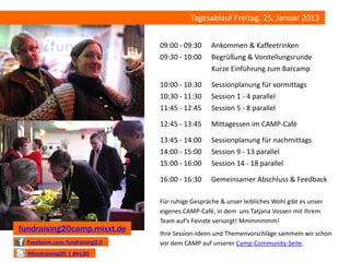 Tagesablauf Freitag, 25. Januar 2013


                                09:00 - 09:30     Ankommen & Kaffeetrinken
                                09:30 - 10:00     Begrüßung & Vorstellungsrunde
                                                  Kurze Einführung zum Barcamp

                                10:00 - 10:30     Sessionplanung für vormittags
                                10:30 - 11:30     Session 1 - 4 parallel
                                11:45 - 12:45     Session 5 - 8 parallel

                                12:45 - 13:45     Mittagessen im CAMP-Café

                                13:45 - 14:00     Sessionplanung für nachmittags
                                14:00 - 15:00     Session 9 - 13 parallel
                                15:00 - 16:00     Session 14 - 18 parallel

                                16:00 - 16:30     Gemeinsamer Abschluss & Feedback

                                Für ruhige Gespräche & unser leibliches Wohl gibt es unser
                                eigenes CAMP-Café, in dem uns Tatjana Vossen mit ihrem
                                Team auf‘s Feinste versorgt! Mmmmmmm!
fundraising20camp.mixxt.de      Ihre Session-Ideen und Themenvorschläge sammeln wir schon
  Facebook.com/fundraising2.0   vor dem CAMP auf unserer Camp-Community-Seite.
  @fundraising20 | #frc20
 