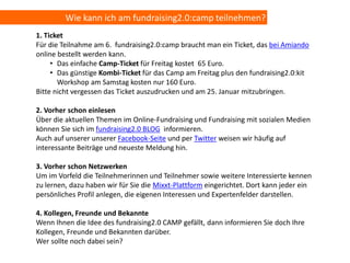 Wie kann ich am fundraising2.0:camp teilnehmen?
1. Ticket
Für die Teilnahme am 6. fundraising2.0:camp braucht man ein Ticket, das bei Amiando
online bestellt werden kann.
     • Das einfache Camp-Ticket für Freitag kostet 65 Euro.
     • Das günstige Kombi-Ticket für das Camp am Freitag plus den fundraising2.0:kit
       Workshop am Samstag kosten nur 160 Euro.
Bitte nicht vergessen das Ticket auszudrucken und am 25. Januar mitzubringen.

2. Vorher schon einlesen
Über die aktuellen Themen im Online-Fundraising und Fundraising mit sozialen Medien
können Sie sich im fundraising2.0 BLOG informieren.
Auch auf unserer unserer Facebook-Seite und per Twitter weisen wir häufig auf
interessante Beiträge und neueste Meldung hin.

3. Vorher schon Netzwerken
Um im Vorfeld die Teilnehmerinnen und Teilnehmer sowie weitere Interessierte kennen
zu lernen, dazu haben wir für Sie die Mixxt-Plattform eingerichtet. Dort kann jeder ein
persönliches Profil anlegen, die eigenen Interessen und Expertenfelder darstellen.

4. Kollegen, Freunde und Bekannte
Wenn Ihnen die Idee des fundraising2.0 CAMP gefällt, dann informieren Sie doch Ihre
Kollegen, Freunde und Bekannten darüber.
Wer sollte noch dabei sein?
 