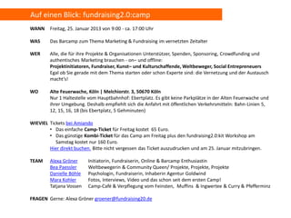 Auf einen Blick: fundraising2.0:camp
WANN     Freitag, 25. Januar 2013 von 9:00 - ca. 17:00 Uhr

WAS      Das Barcamp zum Thema Marketing & Fundraising im vernetzten Zeitalter

WER      Alle, die für ihre Projekte & Organisationen Unterstützer, Spenden, Sponsoring, Crowdfunding und
         authentisches Marketing brauchen - on– und offline:
         Projektinitiatoren, Fundraiser, Kunst– und Kulturschaffende, Weltbeweger, Social Entrepreneuers
         Egal ob Sie gerade mit dem Thema starten oder schon Experte sind: die Vernetzung und der Austausch
         macht‘s!

WO       Alte Feuerwache, Köln | Melchiorstr. 3, 50670 Köln
         Nur 1 Haltestelle vom Hauptbahnhof: Ebertplatz. Es gibt keine Parkplätze in der Alten Feuerwache und
         ihrer Umgebung. Deshalb empfiehlt sich die Anfahrt mit öffentlichen Verkehrsmitteln: Bahn-Linien 5,
         12, 15, 16, 18 (bis Ebertplatz, 5 Gehminuten)

WIEVIEL Tickets bei Amiando
        • Das einfache Camp-Ticket für Freitag kostet 65 Euro.
        • Das günstige Kombi-Ticket für das Camp am Freitag plus den fundraising2.0:kit Workshop am
           Samstag kostet nur 160 Euro.
        Hier direkt buchen. Bitte nicht vergessen das Ticket auszudrucken und am 25. Januar mitzubringen.

TEAM     Alexa Gröner      Initiatorin, Fundraiserin, Online & Barcamp Enthusiastin
         Bea Paessler      Weltbewegerin & Community Queen/ Projekte, Projekte, Projekte
         Danielle Böhle    Psychologin, Fundraiserin, Inhaberin Agentur Goldwind
         Mara Kohler       Fotos, Interviews, Video und das schon seit dem ersten Camp!
         Tatjana Vossen    Camp-Café & Verpflegung vom Feinsten, Muffins & Ingwertee & Curry & Pfefferminz

FRAGEN Gerne: Alexa Gröner groener@fundraising20.de
 