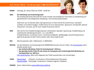Auf einen Blick: fundraising2.0:kit WORKSHOP

WANN     Samstag, 26. Januar 2013 von 10:00 - 16:00 Uhr

WAS      Der Workshop zum fundraising2.0:kit
         Das fundraising2.0 Do.It.Yourself KIT ist das visuelle und strategische Instrument zur Entwicklung von
         ganzheitlichen und erfolgreichen Marketing– und Fundraising-Konzepten

         Stellt Euch vor, Ihr könntet allein oder gemeinsam im Team Schritt für Schritt einen „Fahrplan“
         ausfüllen und einfach loslegen. Endlich könnt Ihr Eure Interessenten, Sponsoren und Spender optimal
         ansprechen und wisst, wie Ihr Euer Projekt finanzieren könnt!

WER      Alle, die für ihre Projekte & Organisationen Unterstützer, Spenden, Sponsoring, Crowdfunding und
         authentisches Marketing brauchen - on– und offline:
         Projektinitiatoren, Fundraiser, Kunst– und Kulturschaffende, Weltbeweger, Social Entrepreneuers
         Egal ob Sie gerade mit dem Thema starten oder schon Experte sind

WO       Alte Feuerwache, Köln | Melchiorstr. 3, 50670 Köln

WIEVIEL Für die Teilnahme am fundraising2.0:kit WORKSHOP braucht man ein Ticket, das bei Amiando online
        bestellt werden kann.
        • Das einfache Workshop-Ticket für Samstag kostet 120 Euro.
        • Das günstige Kombi-Ticket für das Camp am Freitag plus den fundraising2.0:kit Workshop am
          Samstag kostet nur 160 Euro.
        Hier direkt buchen. Bitte nicht vergessen das Ticket auszudrucken und mitzubringen.

TEAM     Alexa Gröner Initiatorin, Fundraiserin, Online & Barcamp Enthusiastin
         Danielle Böhle Psychologin, Fundraiserin, Inhaberin Agentur Goldwind

FRAGEN Gerne: Alexa Gröner groener@fundraising20.de
 