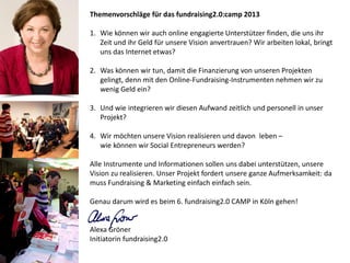 Themenvorschläge für das fundraising2.0:camp 2013

1. Wie können wir auch online engagierte Unterstützer finden, die uns ihr
   Zeit und ihr Geld für unsere Vision anvertrauen? Wir arbeiten lokal, bringt
   uns das Internet etwas?

2. Was können wir tun, damit die Finanzierung von unseren Projekten
   gelingt, denn mit den Online-Fundraising-Instrumenten nehmen wir zu
   wenig Geld ein?

3. Und wie integrieren wir diesen Aufwand zeitlich und personell in unser
   Projekt?

4. Wir möchten unsere Vision realisieren und davon leben –
   wie können wir Social Entrepreneurs werden?

Alle Instrumente und Informationen sollen uns dabei unterstützen, unsere
Vision zu realisieren. Unser Projekt fordert unsere ganze Aufmerksamkeit: da
muss Fundraising & Marketing einfach einfach sein.

Genau darum wird es beim 6. fundraising2.0 CAMP in Köln gehen!


Alexa Gröner
Initiatorin fundraising2.0
 