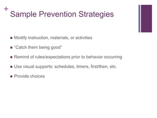 +
    Sample Prevention Strategies

       Modify instruction, materials, or activities

       “Catch them being good”

       Remind of rules/expectations prior to behavior occurring

       Use visual supports: schedules, timers, first/then, etc.

       Provide choices
 