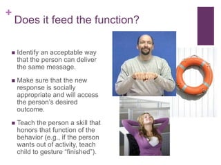 +
    Does it feed the function?

   Identify an acceptable way
    that the person can deliver
    the same message.
   Make sure that the new
    response is socially
    appropriate and will access
    the person’s desired
    outcome.
   Teach the person a skill that
    honors that function of the
    behavior (e.g., if the person
    wants out of activity, teach
    child to gesture “finished”).
 