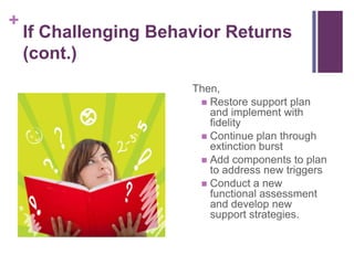 +
    If Challenging Behavior Returns
    (cont.)
                       Then,
                         Restore support plan
                          and implement with
                          fidelity
                         Continue plan through
                          extinction burst
                         Add components to plan
                          to address new triggers
                         Conduct a new
                          functional assessment
                          and develop new
                          support strategies.
 