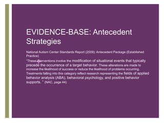 EVIDENCE-BASE: Antecedent
Strategies
National Autism Center Standards Report (2009): Antecedent Package (Established
Practice)

       +
“These interventions involve the modification of situational events that typically
precede the occurrence of a target behavior. These alterations are made to
increase the likelihood of success or reduce the likelihood of problems occurring.
Treatments falling into this category reflect research representing the fields of applied
behavior analysis (ABA), behavioral psychology, and positive behavior
supports. ” (NAC, page 44)
 