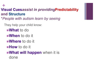 +
Visual Cuesassist in providingPredictability
and Structure
*People with autism learn by seeing
 They help your child know:
     What to do
     When to do it
     Where to do it
     How to do it
     What will happen when it is
      done
 