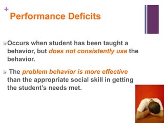 +
    Performance Deficits

Occurs when student has been taught a
behavior, but does not consistently use the
behavior.
 The problem behavior is more effective
than the appropriate social skill in getting
the student’s needs met.
 