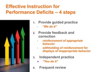 Effective Instruction for
Performance Deficits – 4 steps

           1.       Provide guided practice
                •     “We do it”

           2.       Provide feedback and
                    correction
                •     reinforcement of appropriate
                      behavior
                •     withholding of reinforcement for
                      displays of inappropriate behavior

           3.       Independent practice
                     “You do it”

           4.       Frequent review
 