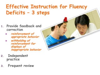 Effective Instruction for Fluency
     Deficits – 3 steps

1.   Provide feedback and
     correction
         reinforcement of
          appropriate behavior
         withholding of
          reinforcement for
          displays of
          inappropriate behavior

2.    Independent
     practice
3.       Frequent review
 
